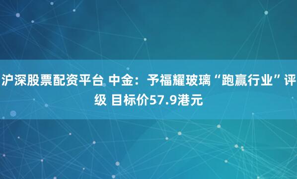 沪深股票配资平台 中金：予福耀玻璃“跑赢行业”评级 目标价57.9港元