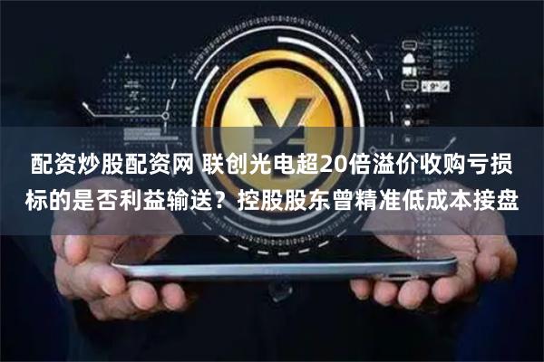 配资炒股配资网 联创光电超20倍溢价收购亏损标的是否利益输送？控股股东曾精准低成本接盘