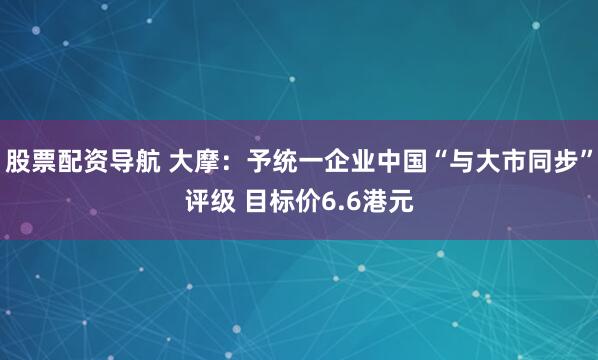 股票配资导航 大摩：予统一企业中国“与大市同步”评级 目标价6.6港元