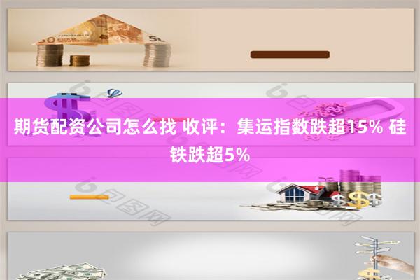 期货配资公司怎么找 收评：集运指数跌超15% 硅铁跌超5%