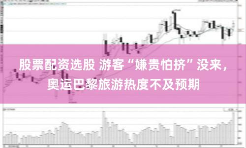 股票配资选股 游客“嫌贵怕挤”没来，奥运巴黎旅游热度不及预期