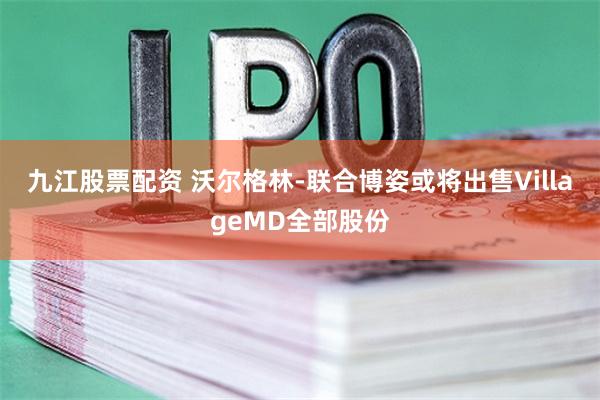 九江股票配资 沃尔格林-联合博姿或将出售VillageMD全部股份