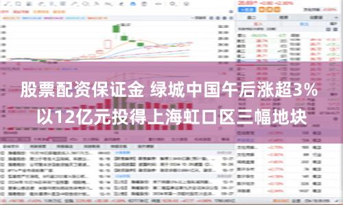 股票配资保证金 绿城中国午后涨超3% 以12亿元投得上海虹口区三幅地块
