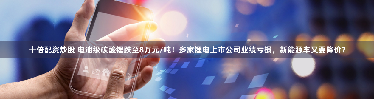 十倍配资炒股 电池级碳酸锂跌至8万元/吨！多家锂电上市公司业绩亏损，新能源车又要降价？