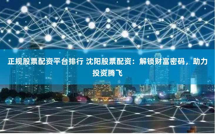 正规股票配资平台排行 沈阳股票配资：解锁财富密码，助力投资腾飞