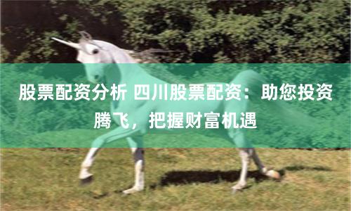 股票配资分析 四川股票配资：助您投资腾飞，把握财富机遇