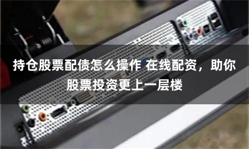 持仓股票配债怎么操作 在线配资，助你股票投资更上一层楼
