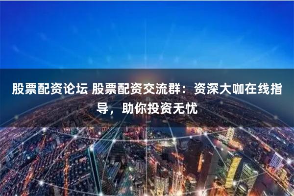 股票配资论坛 股票配资交流群：资深大咖在线指导，助你投资无忧