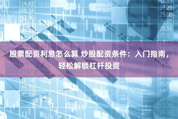 股票配资利息怎么算 炒股配资条件：入门指南，轻松解锁杠杆投资