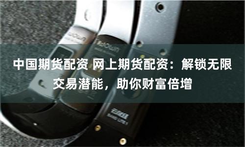 中国期货配资 网上期货配资：解锁无限交易潜能，助你财富倍增