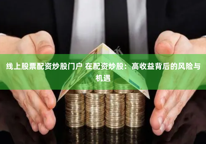 线上股票配资炒股门户 在配资炒股：高收益背后的风险与机遇