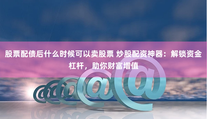 股票配债后什么时候可以卖股票 炒股配资神器：解锁资金杠杆，助你财富增值