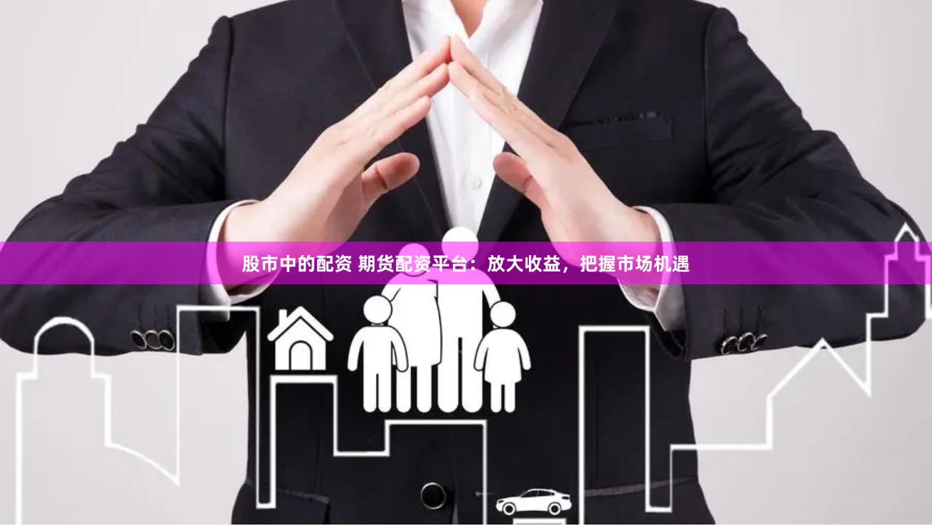 股市中的配资 期货配资平台：放大收益，把握市场机遇