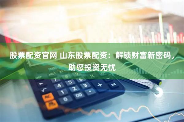 股票配资官网 山东股票配资：解锁财富新密码，助您投资无忧