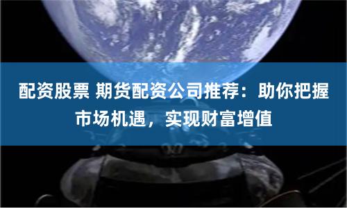 配资股票 期货配资公司推荐：助你把握市场机遇，实现财富增值