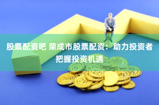 股票配资吧 荣成市股票配资:助力投资者把握投资机遇