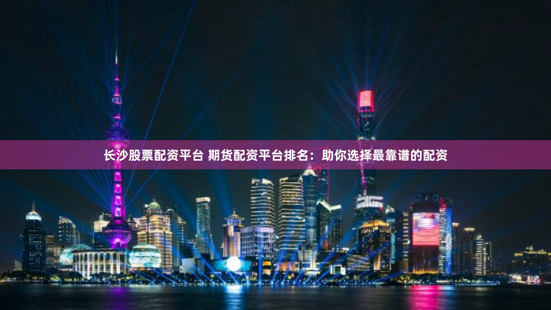 长沙股票配资平台 期货配资平台排名：助你选择最靠谱的配资