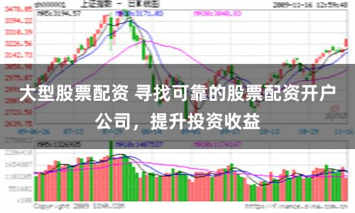 大型股票配资 寻找可靠的股票配资开户公司，提升投资收益