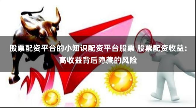 股票配资平台的小知识配资平台股票 股票配资收益：高收益背后隐藏的风险