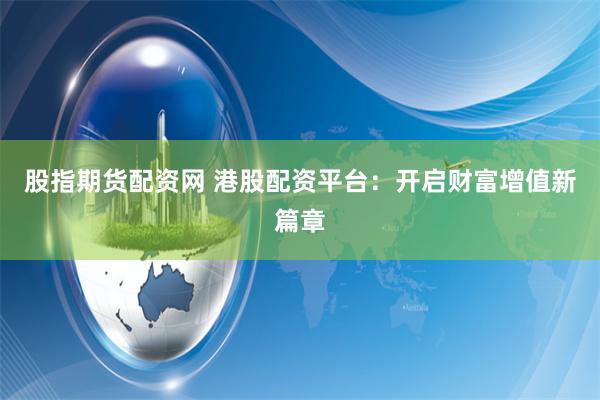 股指期货配资网 港股配资平台：开启财富增值新篇章