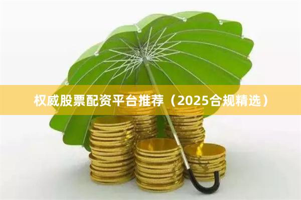 权威股票配资平台推荐（2025合规精选）